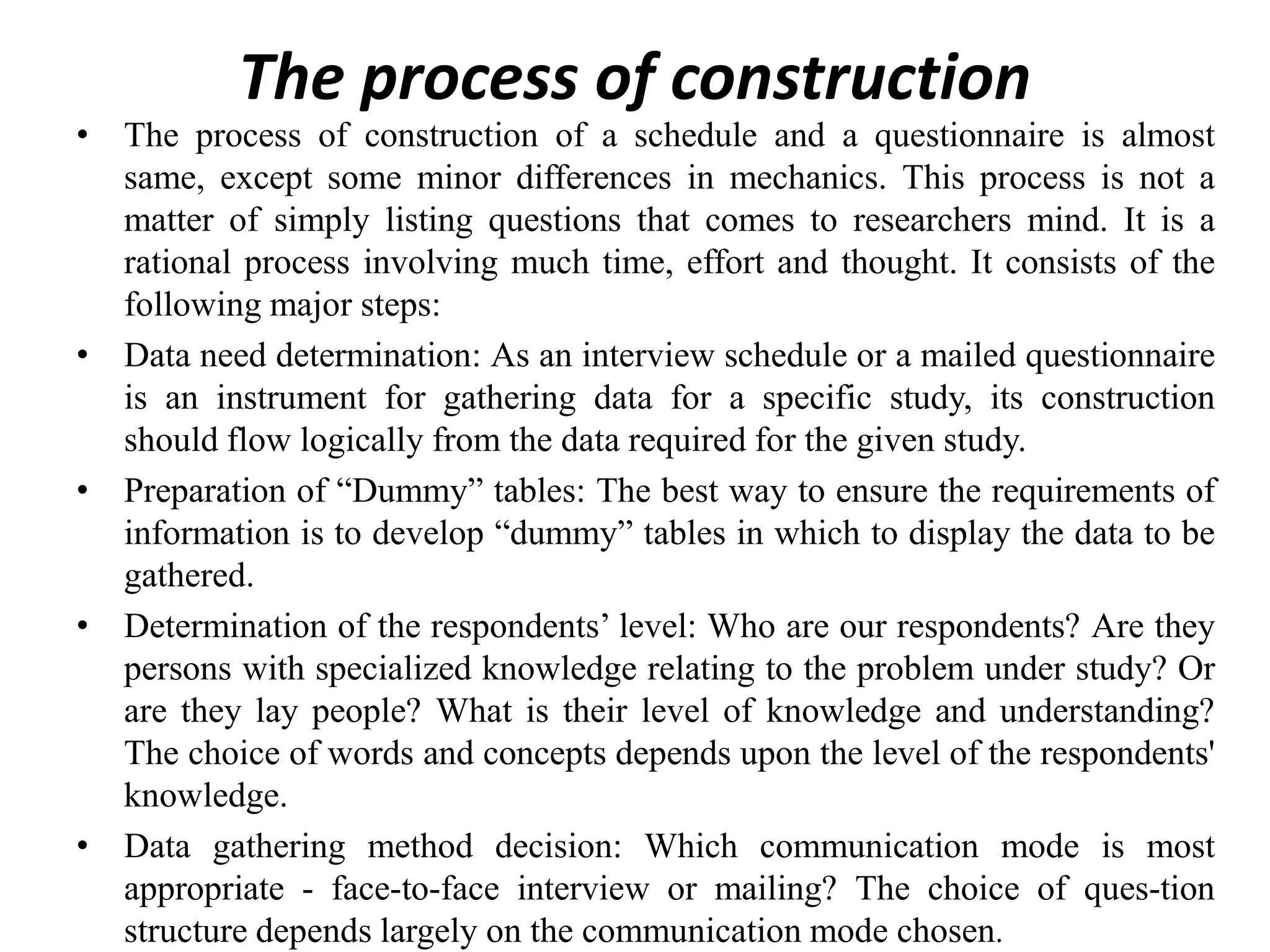 The process of construction
• The process of construction of a schedule and a questionnaire is almost
same, except some minor differences in mechanics. This process is not a
matter of simply listing questions that comes to researchers mind. It is a
rational process involving much time, effort and thought. It consists of the
following major steps:
• Data need determination: As an interview schedule or a mailed questionnaire
is an instrument for gathering data for a specific study, its construction
should flow logically from the data required for the given study.
• Preparation of “Dummy” tables: The best way to ensure the requirements of
information is to develop “dummy” tables in which to display the data to be
gathered.
• Determination of the respondents’ level: Who are our respondents? Are they
persons with specialized knowledge relating to the problem under study? Or
are they lay people? What is their level of knowledge and understanding?
The choice of words and concepts depends upon the level of the respondents'
knowledge.
• Data gathering method decision: Which communication mode is most
appropriate - face-to-face interview or mailing? The choice of ques-tion
structure depends largely on the communication mode chosen.
 