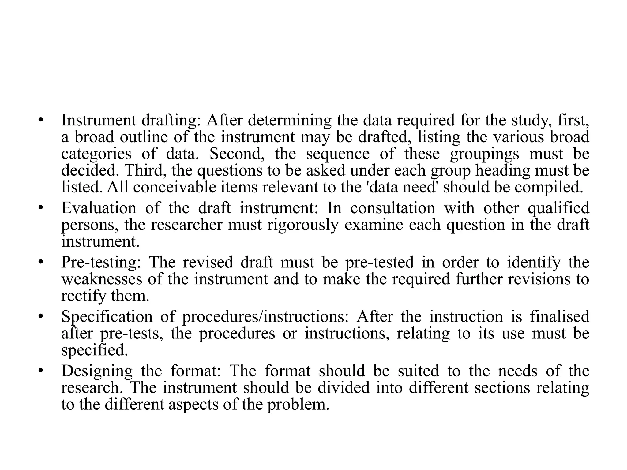 • Instrument drafting: After determining the data required for the study, first,
a broad outline of the instrument may be drafted, listing the various broad
categories of data. Second, the sequence of these groupings must be
decided. Third, the questions to be asked under each group heading must be
listed. All conceivable items relevant to the 'data need' should be compiled.
• Evaluation of the draft instrument: In consultation with other qualified
persons, the researcher must rigorously examine each question in the draft
instrument.
• Pre-testing: The revised draft must be pre-tested in order to identify the
weaknesses of the instrument and to make the required further revisions to
rectify them.
• Specification of procedures/instructions: After the instruction is finalised
after pre-tests, the procedures or instructions, relating to its use must be
specified.
• Designing the format: The format should be suited to the needs of the
research. The instrument should be divided into different sections relating
to the different aspects of the problem.
 