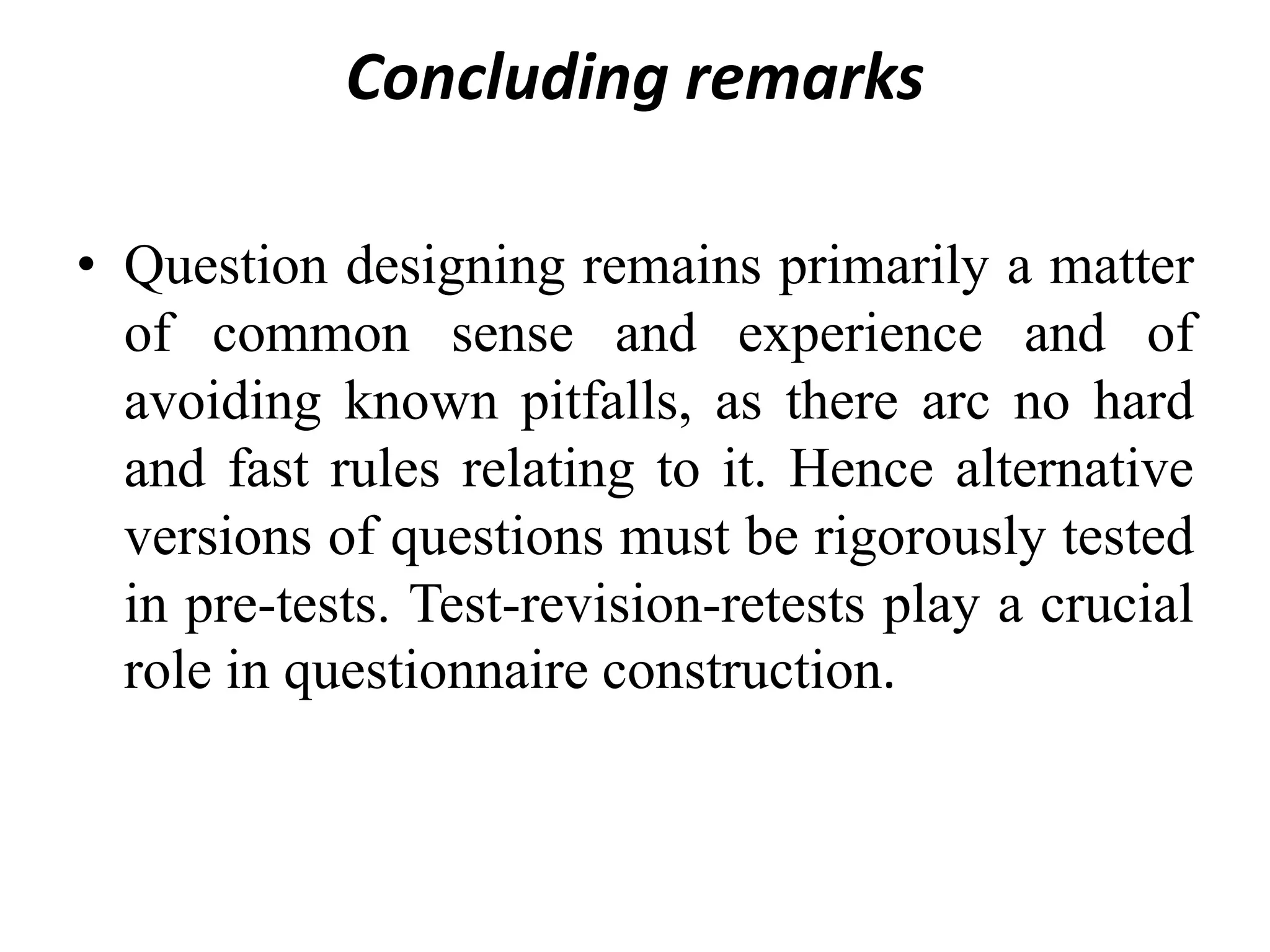 Concluding remarks
• Question designing remains primarily a matter
of common sense and experience and of
avoiding known pitfalls, as there arc no hard
and fast rules relating to it. Hence alternative
versions of questions must be rigorously tested
in pre-tests. Test-revision-retests play a crucial
role in questionnaire construction.
 