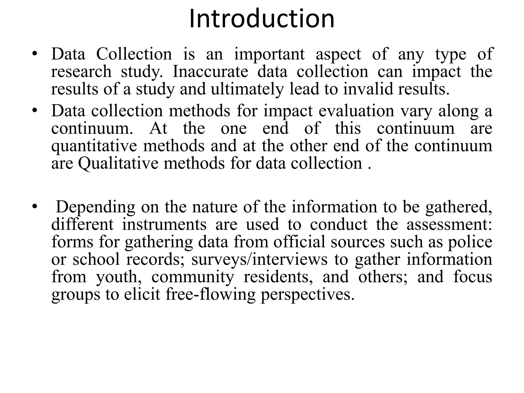 Introduction
• Data Collection is an important aspect of any type of
research study. Inaccurate data collection can impact the
results of a study and ultimately lead to invalid results.
• Data collection methods for impact evaluation vary along a
continuum. At the one end of this continuum are
quantitative methods and at the other end of the continuum
are Qualitative methods for data collection .
• Depending on the nature of the information to be gathered,
different instruments are used to conduct the assessment:
forms for gathering data from official sources such as police
or school records; surveys/interviews to gather information
from youth, community residents, and others; and focus
groups to elicit free-flowing perspectives.
 