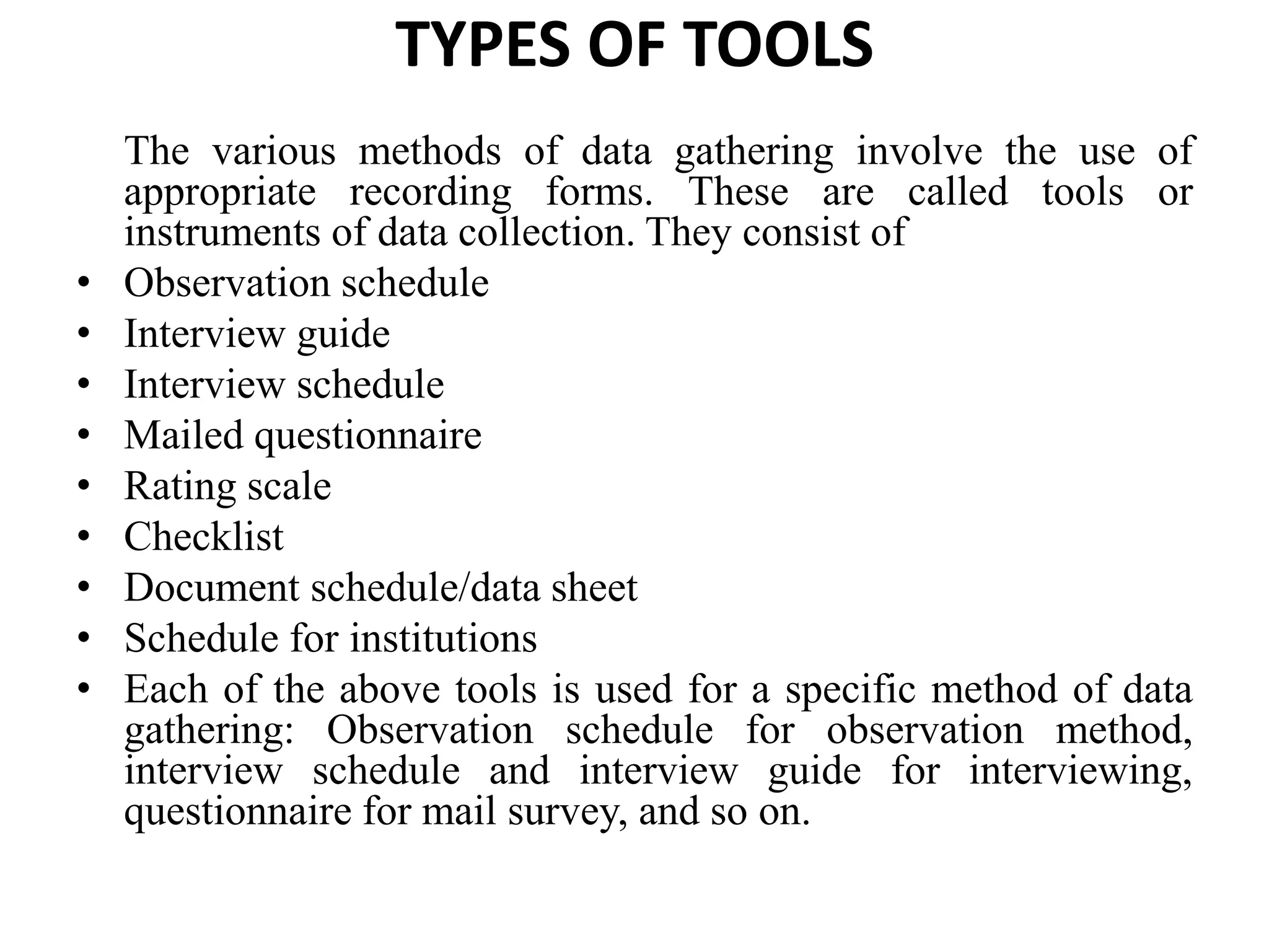 TYPES OF TOOLS
The various methods of data gathering involve the use of
appropriate recording forms. These are called tools or
instruments of data collection. They consist of
• Observation schedule
• Interview guide
• Interview schedule
• Mailed questionnaire
• Rating scale
• Checklist
• Document schedule/data sheet
• Schedule for institutions
• Each of the above tools is used for a specific method of data
gathering: Observation schedule for observation method,
interview schedule and interview guide for interviewing,
questionnaire for mail survey, and so on.
 