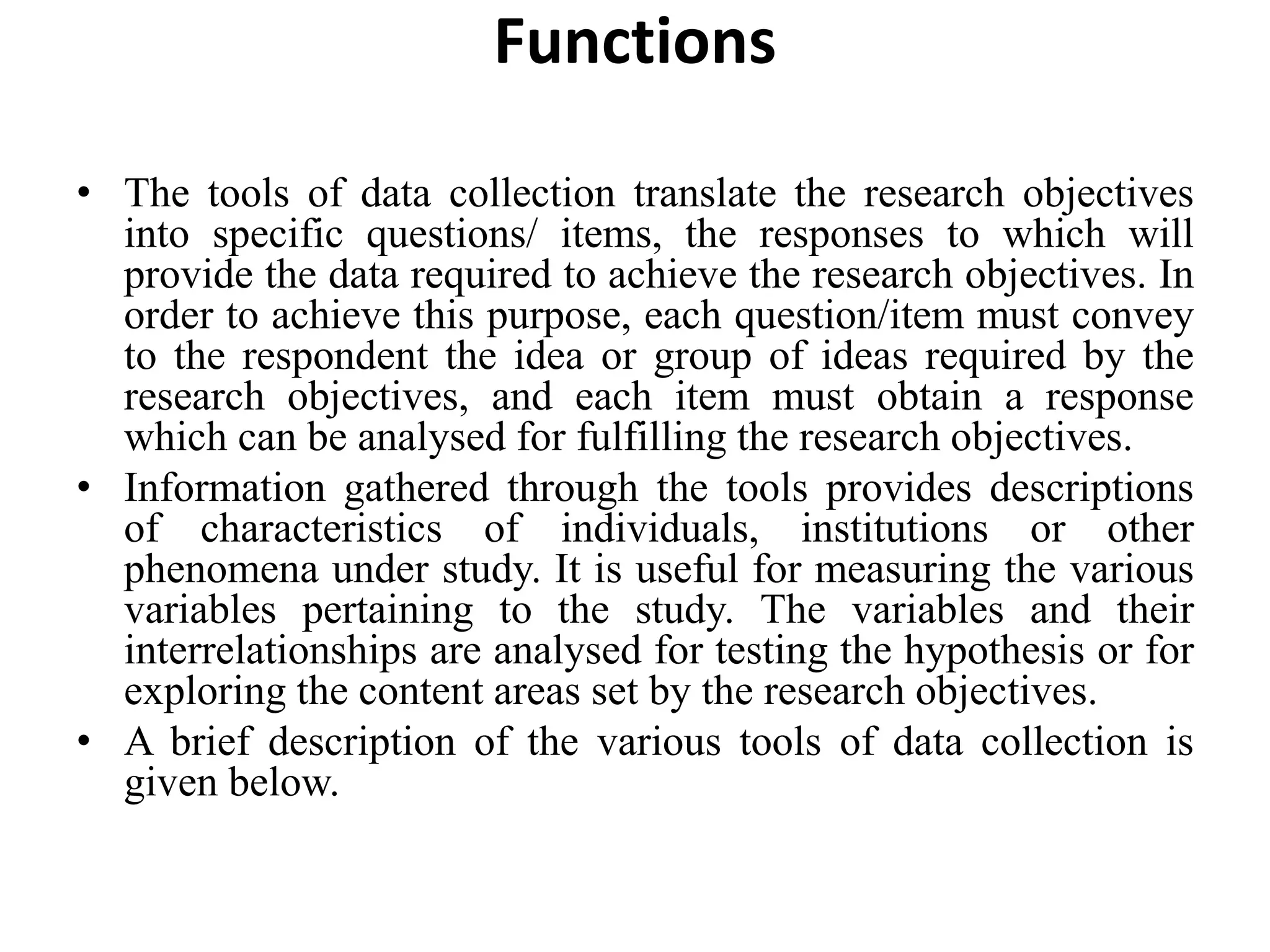 Functions
• The tools of data collection translate the research objectives
into specific questions/ items, the responses to which will
provide the data required to achieve the research objectives. In
order to achieve this purpose, each question/item must convey
to the respondent the idea or group of ideas required by the
research objectives, and each item must obtain a response
which can be analysed for fulfilling the research objectives.
• Information gathered through the tools provides descriptions
of characteristics of individuals, institutions or other
phenomena under study. It is useful for measuring the various
variables pertaining to the study. The variables and their
interrelationships are analysed for testing the hypothesis or for
exploring the content areas set by the research objectives.
• A brief description of the various tools of data collection is
given below.
 