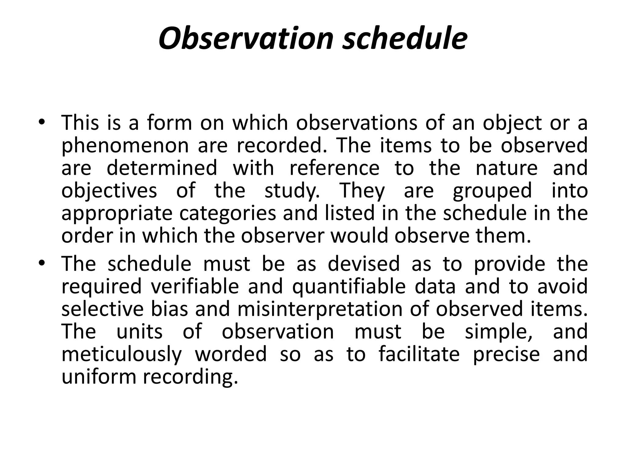 Observation schedule
• This is a form on which observations of an object or a
phenomenon are recorded. The items to be observed
are determined with reference to the nature and
objectives of the study. They are grouped into
appropriate categories and listed in the schedule in the
order in which the observer would observe them.
• The schedule must be as devised as to provide the
required verifiable and quantifiable data and to avoid
selective bias and misinterpretation of observed items.
The units of observation must be simple, and
meticulously worded so as to facilitate precise and
uniform recording.
 