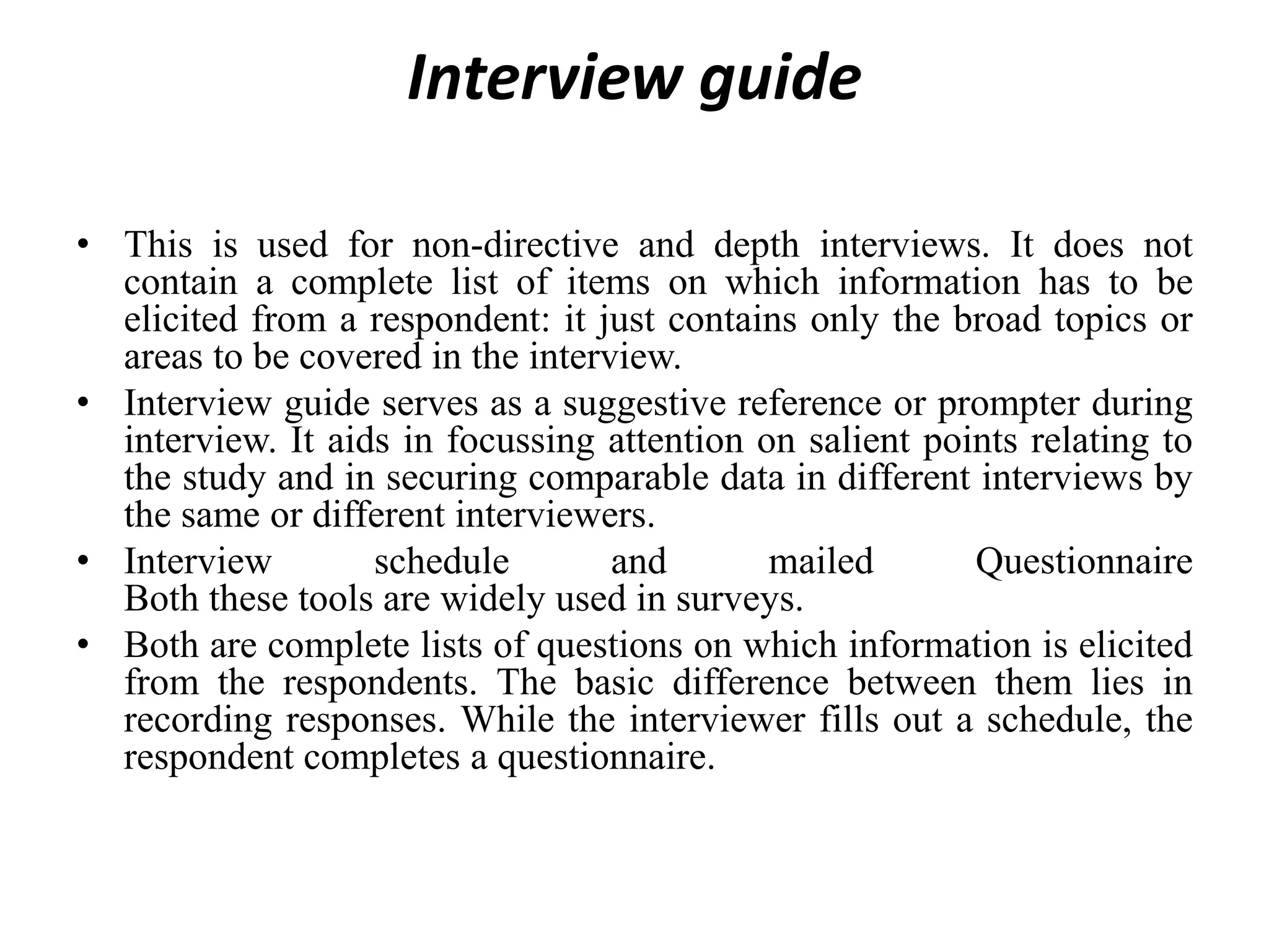 Interview guide
• This is used for non-directive and depth interviews. It does not
contain a complete list of items on which information has to be
elicited from a respondent: it just contains only the broad topics or
areas to be covered in the interview.
• Interview guide serves as a suggestive reference or prompter during
interview. It aids in focussing attention on salient points relating to
the study and in securing comparable data in different interviews by
the same or different interviewers.
• Interview schedule and mailed Questionnaire
Both these tools are widely used in surveys.
• Both are complete lists of questions on which information is elicited
from the respondents. The basic difference between them lies in
recording responses. While the interviewer fills out a schedule, the
respondent completes a questionnaire.
 