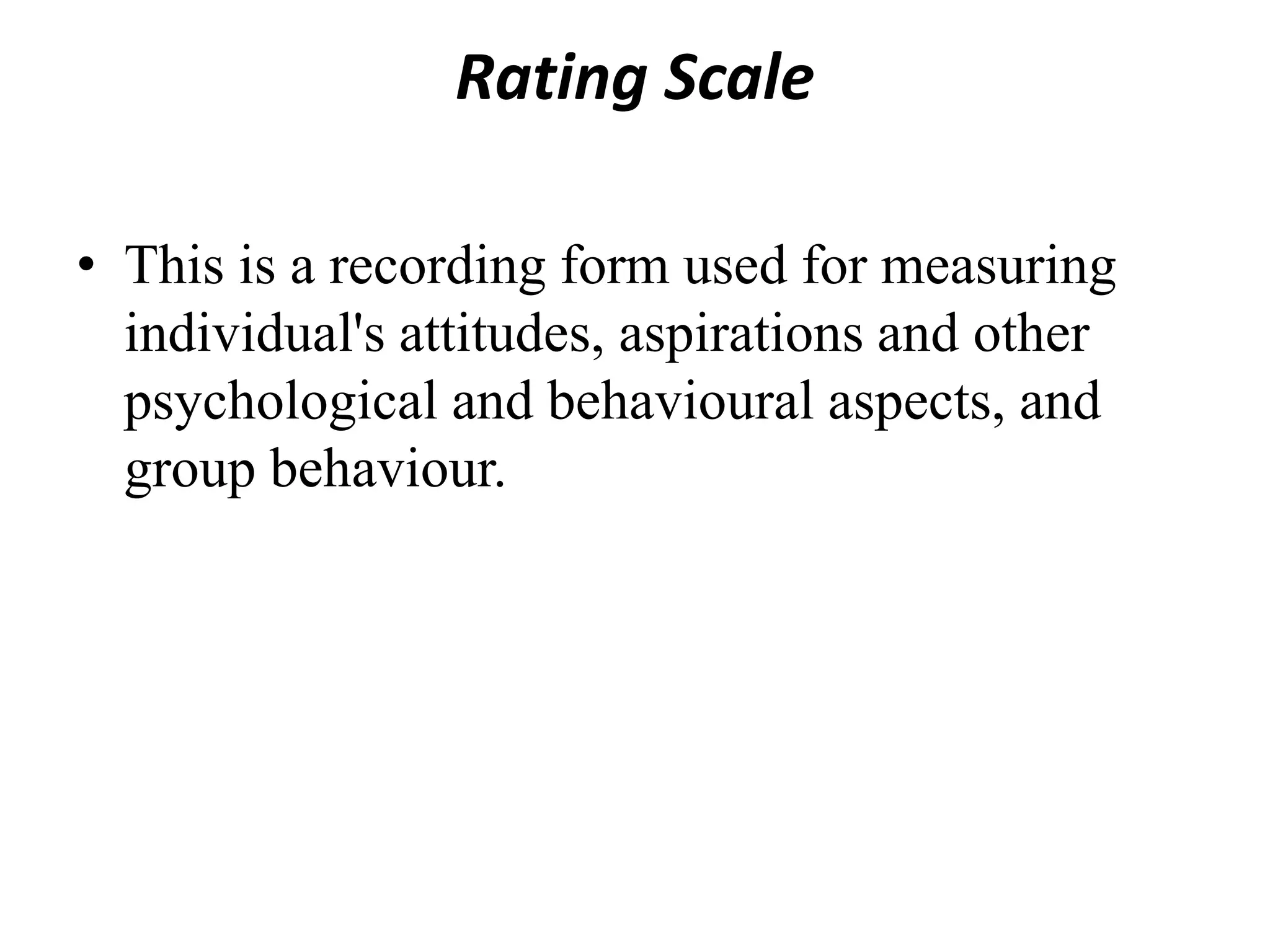 Rating Scale
• This is a recording form used for measuring
individual's attitudes, aspirations and other
psychological and behavioural aspects, and
group behaviour.
 