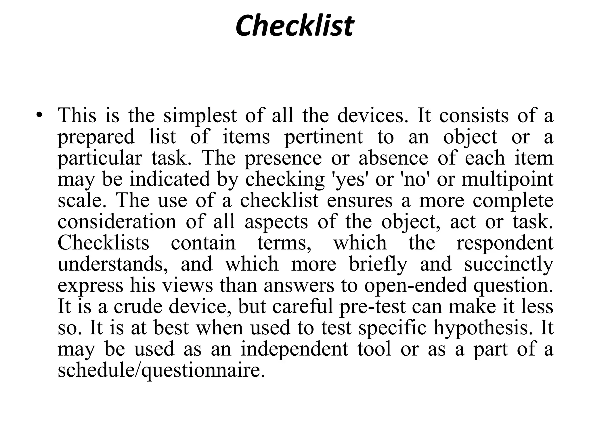 Checklist
• This is the simplest of all the devices. It consists of a
prepared list of items pertinent to an object or a
particular task. The presence or absence of each item
may be indicated by checking 'yes' or 'no' or multipoint
scale. The use of a checklist ensures a more complete
consideration of all aspects of the object, act or task.
Checklists contain terms, which the respondent
understands, and which more briefly and succinctly
express his views than answers to open-ended question.
It is a crude device, but careful pre-test can make it less
so. It is at best when used to test specific hypothesis. It
may be used as an independent tool or as a part of a
schedule/questionnaire.
 