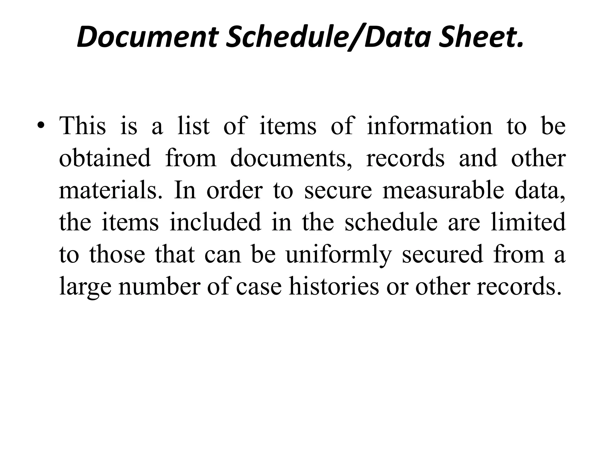 Document Schedule/Data Sheet.
• This is a list of items of information to be
obtained from documents, records and other
materials. In order to secure measurable data,
the items included in the schedule are limited
to those that can be uniformly secured from a
large number of case histories or other records.
 