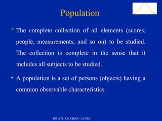 Slide 11
Population
 The complete collection of all elements (scores,
people, measurements, and so on) to be studied.
The collection is complete in the sense that it
includes all subjects to be studied.
• A population is a set of persons (objects) having a
common observable characteristics.
DR ATHAR KHAN - LCMD
 