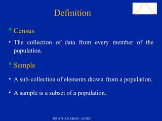 Slide 12
 Census
• The collection of data from every member of the
population.
 Sample
• A sub-collection of elements drawn from a population.
• A sample is a subset of a population.
DefinitionsDefinition
DR ATHAR KHAN - LCMD
 