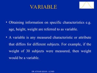 Slide 16VARIABLE
• Obtaining information on specific characteristics e.g.
age, height, weight are referred to as variable.
• A variable is any measured characteristic or attribute
that differs for different subjects. For example, if the
weight of 30 subjects were measured, then weight
would be a variable.
DR ATHAR KHAN - LCMD
 