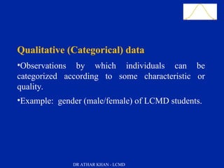 Slide 20
Qualitative (Categorical) data
•Observations by which individuals can be
categorized according to some characteristic or
quality.
•Example: gender (male/female) of LCMD students.
DR ATHAR KHAN - LCMD
 