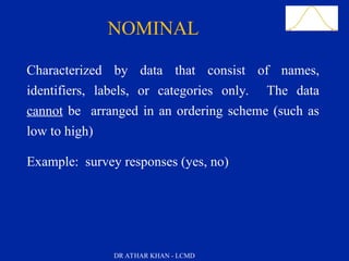 Slide 22
NOMINAL
Characterized by data that consist of names,
identifiers, labels, or categories only. The data
cannot be arranged in an ordering scheme (such as
low to high)
Example: survey responses (yes, no)
DR ATHAR KHAN - LCMD
 