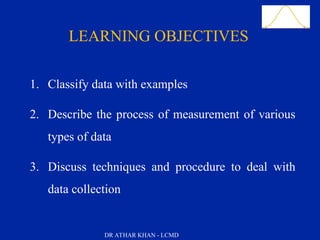 Slide 3
LEARNING OBJECTIVES
1. Classify data with examples
2. Describe the process of measurement of various
types of data
3. Discuss techniques and procedure to deal with
data collection
DR ATHAR KHAN - LCMD
 