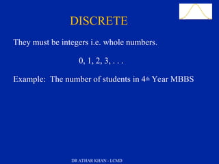 Slide 36
They must be integers i.e. whole numbers.
0, 1, 2, 3, . . .
Example: The number of students in 4th Year MBBS
Quantitative DataDISCRETE
DR ATHAR KHAN - LCMD
 