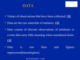 Slide 4
• Values of observations that have been collected. OR
• Data are the raw materials of statistics. OR
• Data consist of discrete observations of attributes or
events that carry little meaning when considered alone.
OR
• Data is raw facts and figures
unprocessed(meaningless)
DATA
DR ATHAR KHAN - LCMD
 