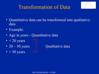 Slide 44Transformation of Data
• Quantitative data can be transformed into qualitative
data
• Example:
• Age in years - Quantitative data
• < 20 years
• 20 – 50 years Qualitative data
• > 50 years
DR ATHAR KHAN - LCMD
 