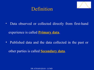 Slide 7
Definition
• Data observed or collected directly from first-hand
experience is called Primary data.
• Published data and the data collected in the past or
other parties is called Secondary data.
DR ATHAR KHAN - LCMD
 