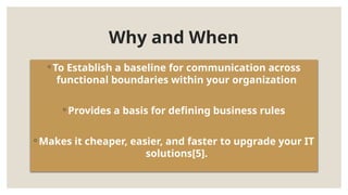 ◦ To Establish a baseline for communication across
functional boundaries within your organization
◦ Provides a basis for defining business rules
◦ Makes it cheaper, easier, and faster to upgrade your IT
solutions[5].
Why and When
 