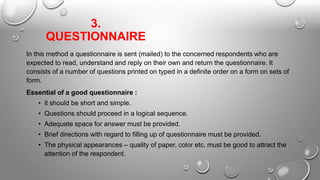 3.
QUESTIONNAIRE
In this method a questionnaire is sent (mailed) to the concerned respondents who are
expected to read, understand and reply on their own and return the questionnaire. It
consists of a number of questions printed on typed in a definite order on a form on sets of
form.
Essential of a good questionnaire :
• it should be short and simple.
• Questions should proceed in a logical sequence.
• Adequate space for answer must be provided.
• Brief directions with regard to filling up of questionnaire must be provided.
• The physical appearances – quality of paper, color etc. must be good to attract the
attention of the respondent.
 