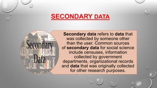 SECONDARY DATA
Secondary data refers to data that
was collected by someone other
than the user. Common sources
of secondary data for social science
include censuses, information
collected by government
departments, organizational records
and data that was originally collected
for other research purposes.
 