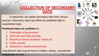 COLLECTION OF SECONDARY
DATA
A researcher can obtain secondary data from various
sources. Secondary data may either be published data or
unpublished data.
Published data are available in :
1. Publication of government.
2. Technical and trade journals.
3. Reports of various business, banks etc.
4. Public records
5. Statistical or historical documents.
Unpublished data may be found in letters, dairies, unpublished
biographies or work.
 