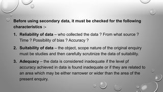 Before using secondary data, it must be checked for the following
characteristics :-
1. Reliability of data – who collected the data ? From what source ?
Time ? Possibility of bias ? Accuracy ?
2. Suitability of data – the object, scope nature of the original enquiry
must be studies and then carefully scrutinize the data of suitability.
3. Adequacy – the data is considered inadequate if the level pf
accuracy achieved in data is found inadequate or if they are related to
an area which may be either narrower or wider than the area of the
present enquiry.
 