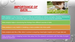 IMPORTANCE OF
DATA
Data analysis is very important as it provides an explanation of various concepts, theories, frameworks
and methods used. It eventually helps in arriving at conclusions and proving the hypothesis.
Data analysis helps in structuring the findings from different sources of data.
Data analysis is very helpful in breaking a macro problem into micro parts.
Data analysis acts like a filter when it comes to acquiring meaningful insights out of huge data set.
Data analysis helps in keeping human bias away from the research conclusion with the help of proper
statistical treatment.
 