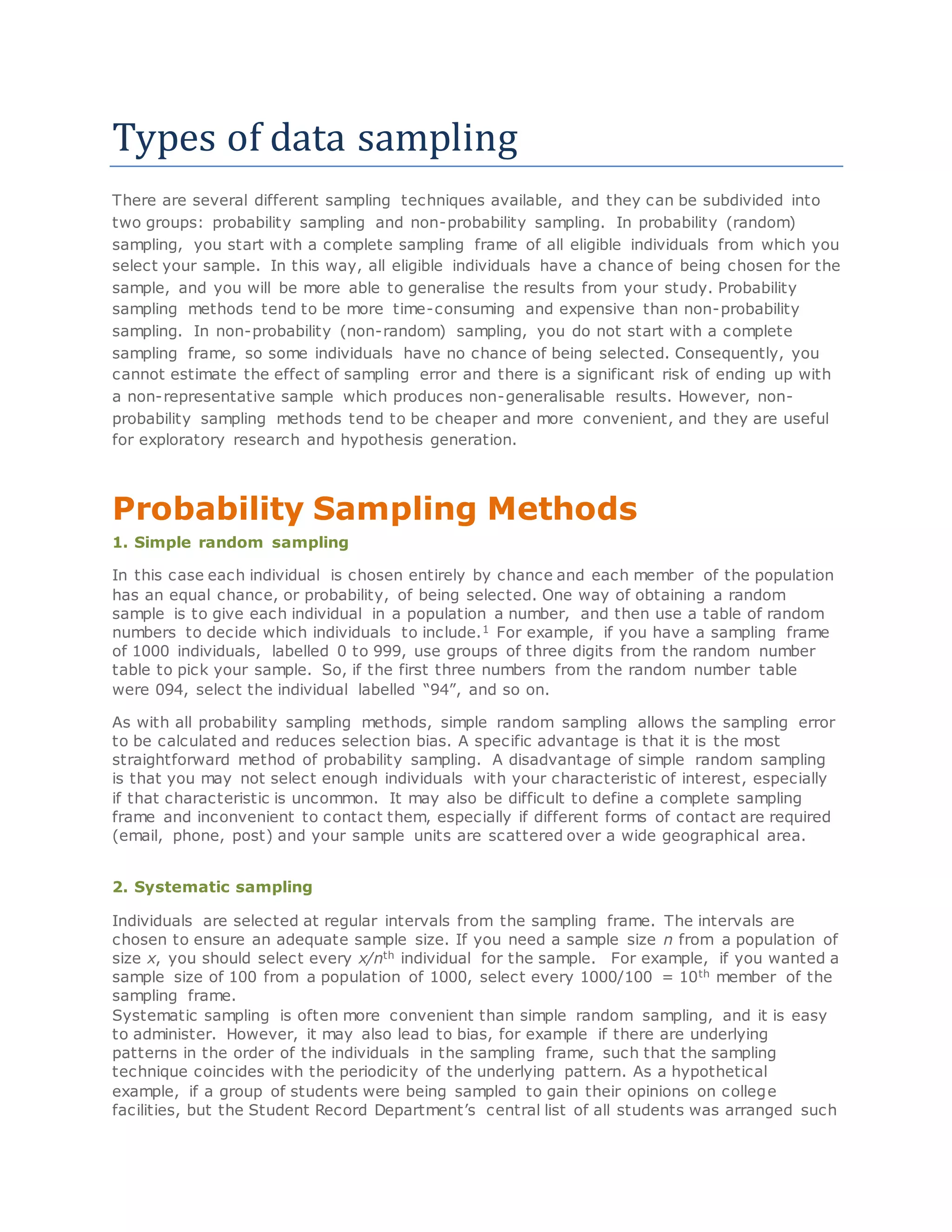 Types of data sampling
There are several different sampling techniques available, and they can be subdivided into
two groups: probability sampling and non-probability sampling. In probability (random)
sampling, you start with a complete sampling frame of all eligible individuals from which you
select your sample. In this way, all eligible individuals have a chance of being chosen for the
sample, and you will be more able to generalise the results from your study. Probability
sampling methods tend to be more time-consuming and expensive than non-probability
sampling. In non-probability (non-random) sampling, you do not start with a complete
sampling frame, so some individuals have no chance of being selected. Consequently, you
cannot estimate the effect of sampling error and there is a significant risk of ending up with
a non-representative sample which produces non-generalisable results. However, non-
probability sampling methods tend to be cheaper and more convenient, and they are useful
for exploratory research and hypothesis generation.
Probability Sampling Methods
1. Simple random sampling
In this case each individual is chosen entirely by chance and each member of the population
has an equal chance, or probability, of being selected. One way of obtaining a random
sample is to give each individual in a population a number, and then use a table of random
numbers to decide which individuals to include.1 For example, if you have a sampling frame
of 1000 individuals, labelled 0 to 999, use groups of three digits from the random number
table to pick your sample. So, if the first three numbers from the random number table
were 094, select the individual labelled “94”, and so on.
As with all probability sampling methods, simple random sampling allows the sampling error
to be calculated and reduces selection bias. A specific advantage is that it is the most
straightforward method of probability sampling. A disadvantage of simple random sampling
is that you may not select enough individuals with your characteristic of interest, especially
if that characteristic is uncommon. It may also be difficult to define a complete sampling
frame and inconvenient to contact them, especially if different forms of contact are required
(email, phone, post) and your sample units are scattered over a wide geographical area.
2. Systematic sampling
Individuals are selected at regular intervals from the sampling frame. The intervals are
chosen to ensure an adequate sample size. If you need a sample size n from a population of
size x, you should select every x/nth individual for the sample. For example, if you wanted a
sample size of 100 from a population of 1000, select every 1000/100 = 10th member of the
sampling frame.
Systematic sampling is often more convenient than simple random sampling, and it is easy
to administer. However, it may also lead to bias, for example if there are underlying
patterns in the order of the individuals in the sampling frame, such that the sampling
technique coincides with the periodicity of the underlying pattern. As a hypothetical
example, if a group of students were being sampled to gain their opinions on college
facilities, but the Student Record Department’s central list of all students was arranged such
 