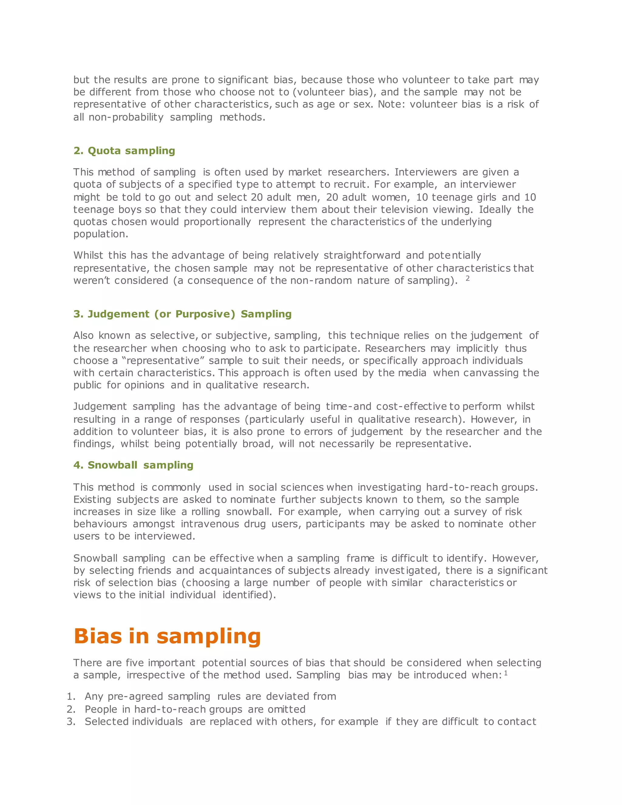 but the results are prone to significant bias, because those who volunteer to take part may
be different from those who choose not to (volunteer bias), and the sample may not be
representative of other characteristics, such as age or sex. Note: volunteer bias is a risk of
all non-probability sampling methods.
2. Quota sampling
This method of sampling is often used by market researchers. Interviewers are given a
quota of subjects of a specified type to attempt to recruit. For example, an interviewer
might be told to go out and select 20 adult men, 20 adult women, 10 teenage girls and 10
teenage boys so that they could interview them about their television viewing. Ideally the
quotas chosen would proportionally represent the characteristics of the underlying
population.
Whilst this has the advantage of being relatively straightforward and potentially
representative, the chosen sample may not be representative of other characteristics that
weren’t considered (a consequence of the non-random nature of sampling). 2
3. Judgement (or Purposive) Sampling
Also known as selective, or subjective, sampling, this technique relies on the judgement of
the researcher when choosing who to ask to participate. Researchers may implicitly thus
choose a “representative” sample to suit their needs, or specifically approach individuals
with certain characteristics. This approach is often used by the media when canvassing the
public for opinions and in qualitative research.
Judgement sampling has the advantage of being time-and cost-effective to perform whilst
resulting in a range of responses (particularly useful in qualitative research). However, in
addition to volunteer bias, it is also prone to errors of judgement by the researcher and the
findings, whilst being potentially broad, will not necessarily be representative.
4. Snowball sampling
This method is commonly used in social sciences when investigating hard-to-reach groups.
Existing subjects are asked to nominate further subjects known to them, so the sample
increases in size like a rolling snowball. For example, when carrying out a survey of risk
behaviours amongst intravenous drug users, participants may be asked to nominate other
users to be interviewed.
Snowball sampling can be effective when a sampling frame is difficult to identify. However,
by selecting friends and acquaintances of subjects already invest igated, there is a significant
risk of selection bias (choosing a large number of people with similar characteristics or
views to the initial individual identified).
Bias in sampling
There are five important potential sources of bias that should be considered when selecting
a sample, irrespective of the method used. Sampling bias may be introduced when:1
1. Any pre-agreed sampling rules are deviated from
2. People in hard-to-reach groups are omitted
3. Selected individuals are replaced with others, for example if they are difficult to contact
 