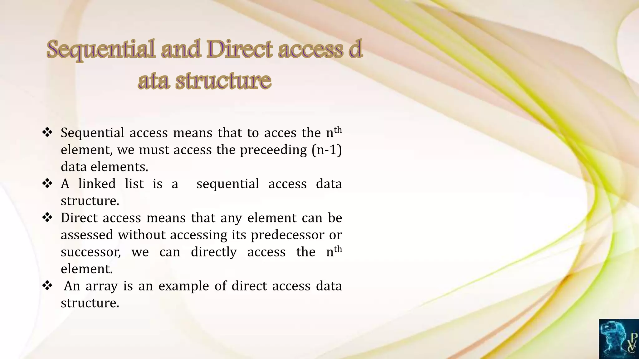 Sequential access means that to acces the nth
element, we must access the preceeding (n-1)
data elements.
 A linked list is a sequential access data
structure.
 Direct access means that any element can be
assessed without accessing its predecessor or
successor, we can directly access the nth
element.
 An array is an example of direct access data
structure.
 