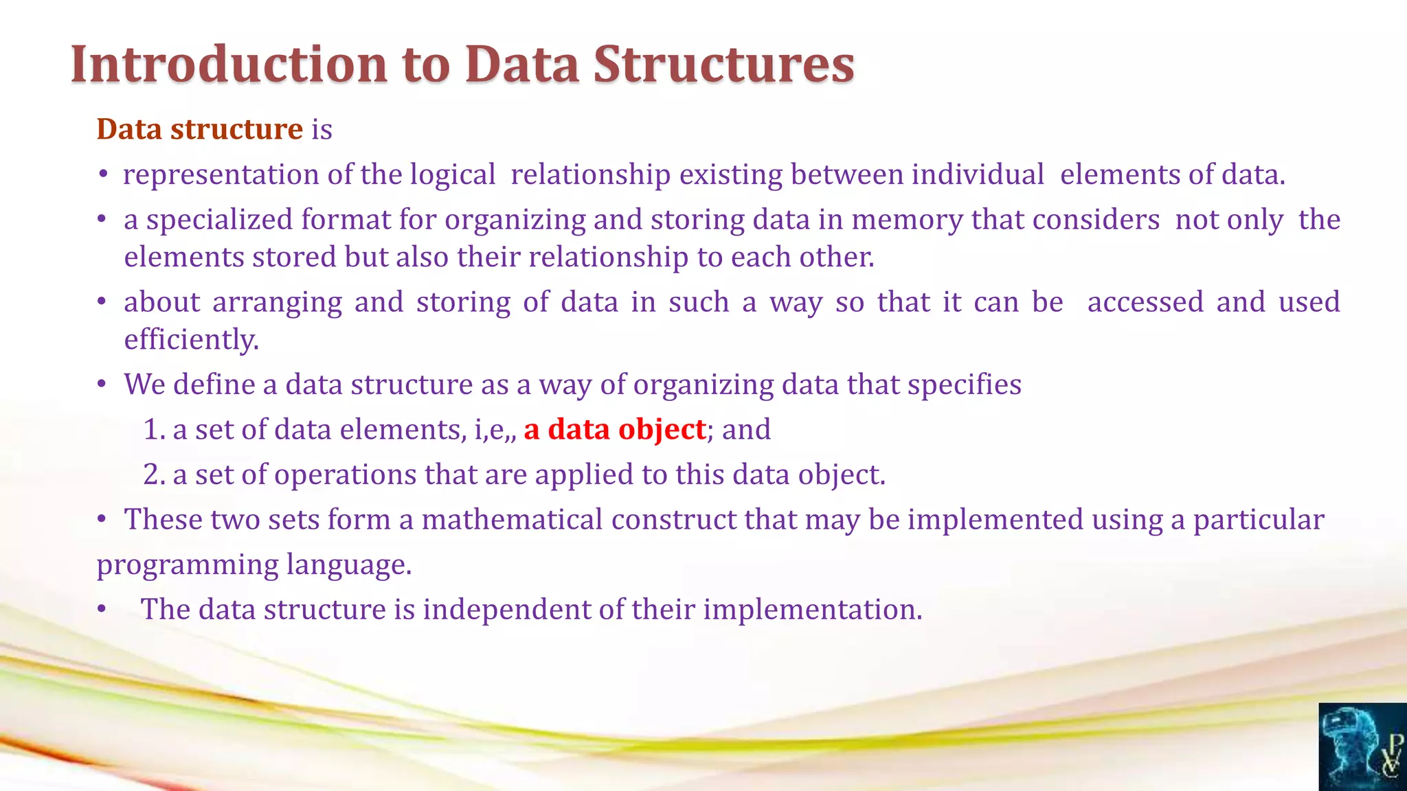 Data structure is
• representation of the logical relationship existing between individual elements of data.
• a specialized format for organizing and storing data in memory that considers not only the
elements stored but also their relationship to each other.
• about arranging and storing of data in such a way so that it can be accessed and used
efficiently.
• We define a data structure as a way of organizing data that specifies
1. a set of data elements, i,e,, a data object; and
2. a set of operations that are applied to this data object.
• These two sets form a mathematical construct that may be implemented using a particular
programming language.
• The data structure is independent of their implementation.
Introduction to Data Structures
 