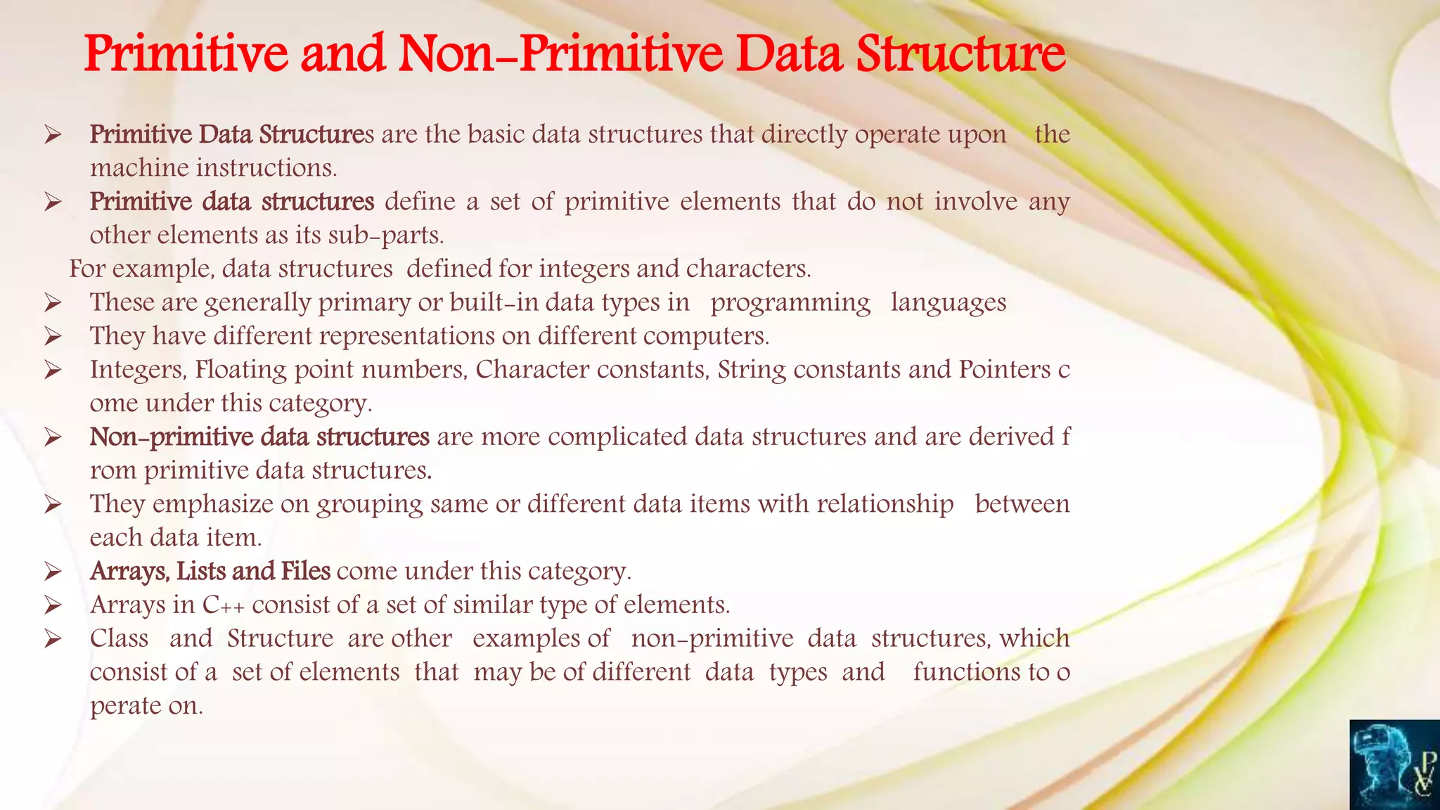 Primitive and Non-Primitive Data Structure
 Primitive Data Structures are the basic data structures that directly operate upon the
machine instructions.
 Primitive data structures define a set of primitive elements that do not involve any
other elements as its sub-parts.
For example, data structures defined for integers and characters.
 These are generally primary or built-in data types in programming languages
 They have different representations on different computers.
 Integers, Floating point numbers, Character constants, String constants and Pointers c
ome under this category.
 Non-primitive data structures are more complicated data structures and are derived f
rom primitive data structures.
 They emphasize on grouping same or different data items with relationship between
each data item.
 Arrays, Lists and Files come under this category.
 Arrays in C++ consist of a set of similar type of elements.
 Class and Structure are other examples of non-primitive data structures, which
consist of a set of elements that may be of different data types and functions to o
perate on.
 