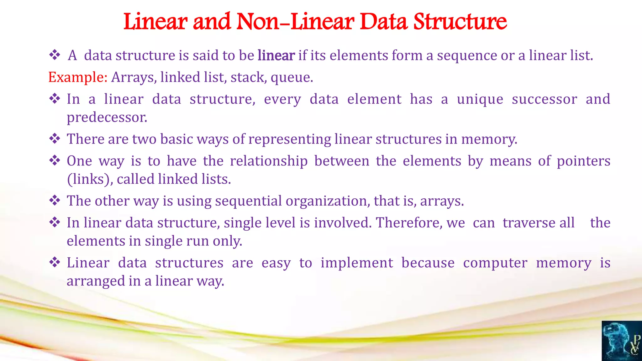  A data structure is said to be linear if its elements form a sequence or a linear list.
Example: Arrays, linked list, stack, queue.
 In a linear data structure, every data element has a unique successor and
predecessor.
 There are two basic ways of representing linear structures in memory.
 One way is to have the relationship between the elements by means of pointers
(links), called linked lists.
 The other way is using sequential organization, that is, arrays.
 In linear data structure, single level is involved. Therefore, we can traverse all the
elements in single run only.
 Linear data structures are easy to implement because computer memory is
arranged in a linear way.
Linear and Non-Linear Data Structure
 