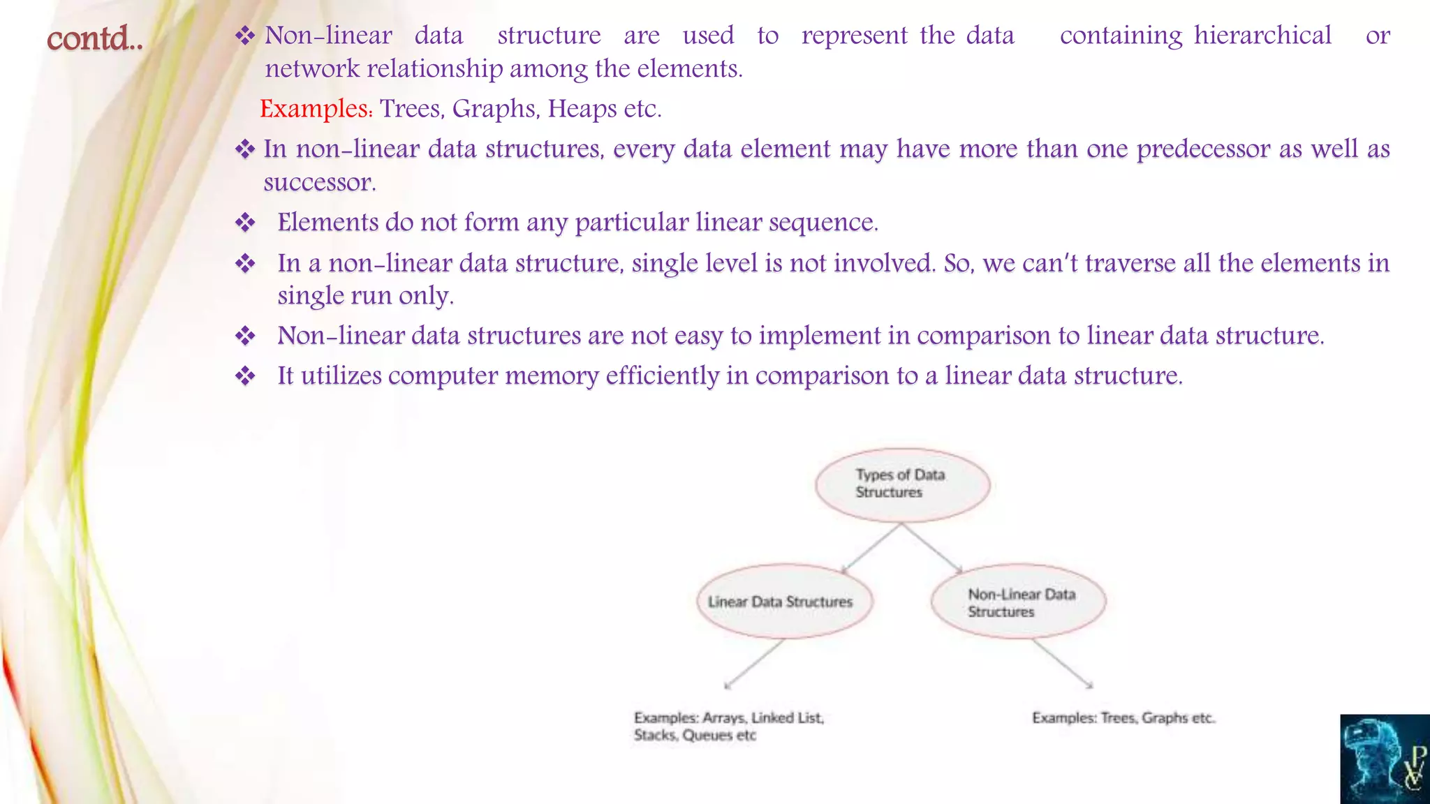  Non-linear data structure are used to represent the data containing hierarchical or
network relationship among the elements.
Examples: Trees, Graphs, Heaps etc.
 In non-linear data structures, every data element may have more than one predecessor as well as
successor.
 Elements do not form any particular linear sequence.
 In a non-linear data structure, single level is not involved. So, we can’t traverse all the elements in
single run only.
 Non-linear data structures are not easy to implement in comparison to linear data structure.
 It utilizes computer memory efficiently in comparison to a linear data structure.
contd..
 