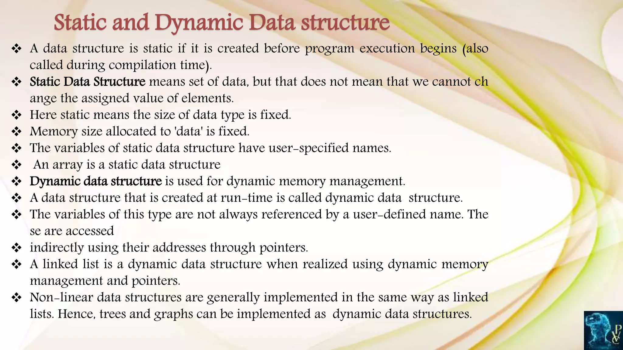  A data structure is static if it is created before program execution begins (also
called during compilation time).
 Static Data Structure means set of data, but that does not mean that we cannot ch
ange the assigned value of elements.
 Here static means the size of data type is fixed.
 Memory size allocated to 'data' is fixed.
 The variables of static data structure have user-specified names.
 An array is a static data structure
 Dynamic data structure is used for dynamic memory management.
 A data structure that is created at run-time is called dynamic data structure.
 The variables of this type are not always referenced by a user-defined name. The
se are accessed
 indirectly using their addresses through pointers.
 A linked list is a dynamic data structure when realized using dynamic memory
management and pointers.
 Non-linear data structures are generally implemented in the same way as linked
lists. Hence, trees and graphs can be implemented as dynamic data structures.
Static and Dynamic Data structure
 