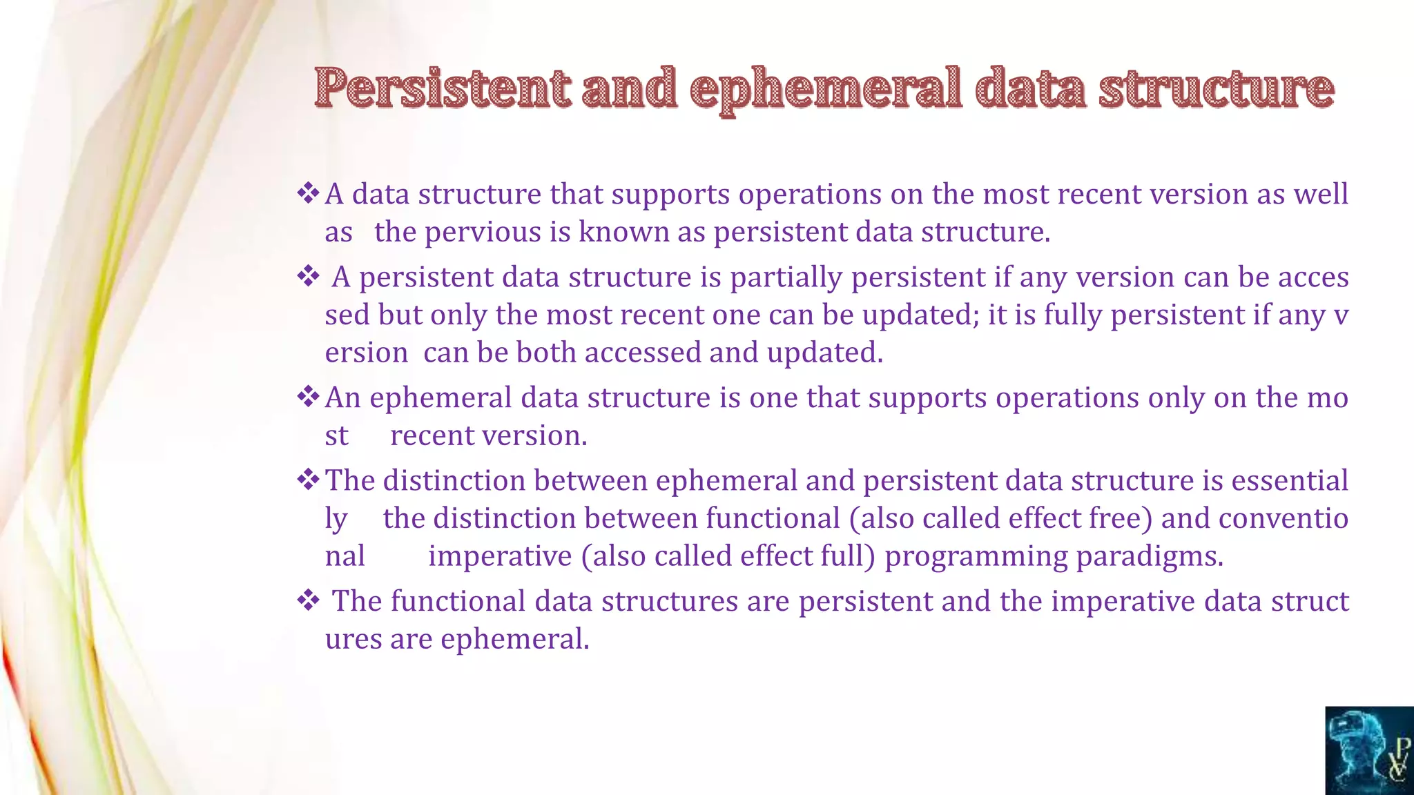 A data structure that supports operations on the most recent version as well
as the pervious is known as persistent data structure.
 A persistent data structure is partially persistent if any version can be acces
sed but only the most recent one can be updated; it is fully persistent if any v
ersion can be both accessed and updated.
An ephemeral data structure is one that supports operations only on the mo
st recent version.
The distinction between ephemeral and persistent data structure is essential
ly the distinction between functional (also called effect free) and conventio
nal imperative (also called effect full) programming paradigms.
 The functional data structures are persistent and the imperative data struct
ures are ephemeral.
 