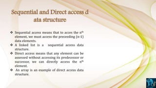  Sequential access means that to acces the nth
element, we must access the preceeding (n-1)
data elements.
 A linked list is a sequential access data
structure.
 Direct access means that any element can be
assessed without accessing its predecessor or
successor, we can directly access the nth
element.
 An array is an example of direct access data
structure.
 