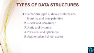The various types of data structures are:
1. Primitive and non-primitive
2. Linear and non-linear
3. Static and dynamic
4. Persistent and ephemeral
5. Sequential and direct access
TYPES OF DATA STRUCTURES
 