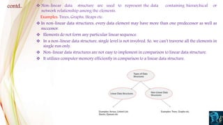  Non-linear data structure are used to represent the data containing hierarchical or
network relationship among the elements.
Examples: Trees, Graphs, Heaps etc.
 In non-linear data structures, every data element may have more than one predecessor as well as
successor.
 Elements do not form any particular linear sequence.
 In a non-linear data structure, single level is not involved. So, we can’t traverse all the elements in
single run only.
 Non-linear data structures are not easy to implement in comparison to linear data structure.
 It utilizes computer memory efficiently in comparison to a linear data structure.
contd..
 