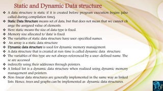  A data structure is static if it is created before program execution begins (also
called during compilation time).
 Static Data Structure means set of data, but that does not mean that we cannot ch
ange the assigned value of elements.
 Here static means the size of data type is fixed.
 Memory size allocated to 'data' is fixed.
 The variables of static data structure have user-specified names.
 An array is a static data structure
 Dynamic data structure is used for dynamic memory management.
 A data structure that is created at run-time is called dynamic data structure.
 The variables of this type are not always referenced by a user-defined name. The
se are accessed
 indirectly using their addresses through pointers.
 A linked list is a dynamic data structure when realized using dynamic memory
management and pointers.
 Non-linear data structures are generally implemented in the same way as linked
lists. Hence, trees and graphs can be implemented as dynamic data structures.
Static and Dynamic Data structure
 