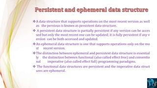 A data structure that supports operations on the most recent version as well
as the pervious is known as persistent data structure.
 A persistent data structure is partially persistent if any version can be acces
sed but only the most recent one can be updated; it is fully persistent if any v
ersion can be both accessed and updated.
An ephemeral data structure is one that supports operations only on the mo
st recent version.
The distinction between ephemeral and persistent data structure is essential
ly the distinction between functional (also called effect free) and conventio
nal imperative (also called effect full) programming paradigms.
 The functional data structures are persistent and the imperative data struct
ures are ephemeral.
 