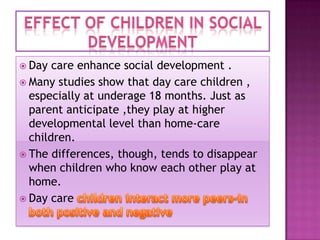  Day

care enhance social development .
 Many studies show that day care children ,
especially at underage 18 months. Just as
parent anticipate ,they play at higher
developmental level than home-care
children.
 The differences, though, tends to disappear
when children who know each other play at
home.
 Day care

 