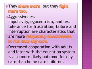  They

,but they

 Aggressiveness

impulsivity, egocentrism, and less
tolerance for frustration, failure and
interruption are characteristics that
are more
 Decreased

cooperation with adults
and later with the education system
is also more likely outcome for day
care than home care children.

 