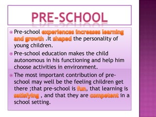  Pre-school

.It
the personality of
young children.
 Pre-school education makes the child
autonomous in his functioning and help him
choose activities in environment.
 The most important contribution of preschool may well be the feeling children get
there ;that pre-school is
, that learning is
, and that they are
in a
school setting.

 