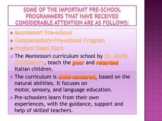 The Montessori curriculum school by
, teach the
and
Italian children.
 The curriculum is
based on the
natural abilities. It focuses on
motor, sensory, and language education.
 Pre-schoolers learn from their own
experiences, with the guidance, support and
help of skilled teachers.


 