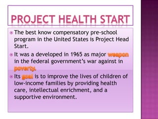  The

best know compensatory pre-school
program in the United States is Project Head
Start.
 It was a developed in 1965 as major
in the federal government’s war against in
 Its

is to improve the lives of children of
low-income families by providing health
care, intellectual enrichment, and a
supportive environment.

 
