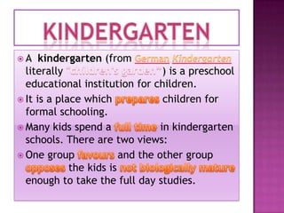 A

kindergarten (from
literally
) is a preschool
educational institution for children.
 It is a place which
children for
formal schooling.
 Many kids spend a
in kindergarten
schools. There are two views:
 One group
and the other group
the kids is
enough to take the full day studies.

 
