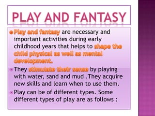 are necessary and
important activities during early
childhood years that helps to

 They

by playing
with water, sand and mud .They acquire
new skills and learn when to use them.
 Play can be of different types. Some
different types of play are as follows :

 