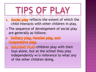 reflects the extent of which the
child interacts with other children in play.
 The sequence of development of social play
are generally as follows:

-children play with their
toys alone, but at the school they play
independently w/o reference to what any
of the other children doing.

 