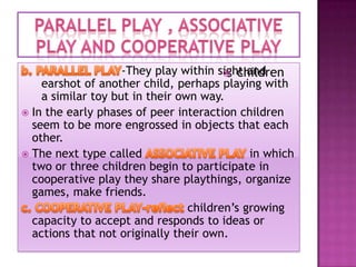 -They play within sight and
 children
earshot of another child, perhaps playing with
a similar toy but in their own way.
 In the early phases of peer interaction children
seem to be more engrossed in objects that each
other.
 The next type called
in which
two or three children begin to participate in
cooperative play they share playthings, organize
games, make friends.
children’s growing
capacity to accept and responds to ideas or
actions that not originally their own.

 